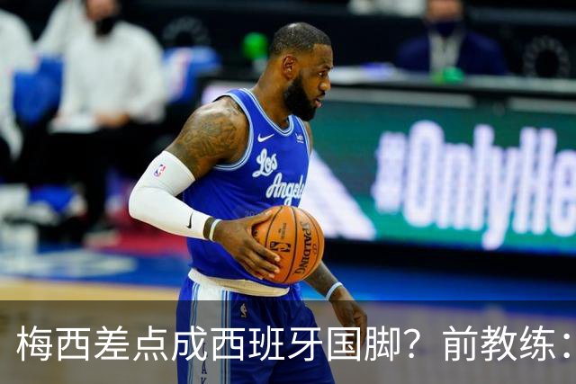 梅西差点成西班牙国脚？前教练：他若选西班牙，阿根廷人得骂死我
