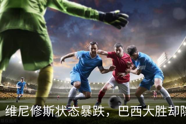 维尼修斯状态暴跌，巴西大胜却隐身，穆里尼奥面临难题